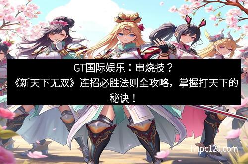 GT国际娱乐：串烧技？《新天下无双》连招必胜法则全攻略，掌握打天下的秘诀！