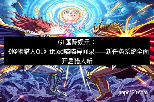 GT国际娱乐：《怪物猎人OL》titled喵喵异闻录——新任务系统全面开启猎人新纪元